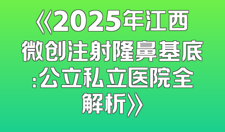《2025年江西微创注射隆鼻基底：公立私立医院全解析》