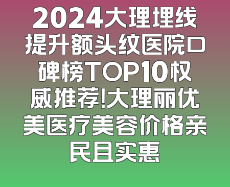 2024大理埋线提升额头纹医院口碑榜TOP10权威推荐！大理丽优美医疗美容价格亲民且实惠