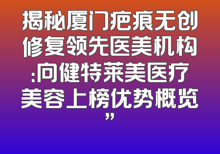 揭秘厦门疤痕无创修复领先医美机构：向健特莱美医疗美容上榜优势概览”