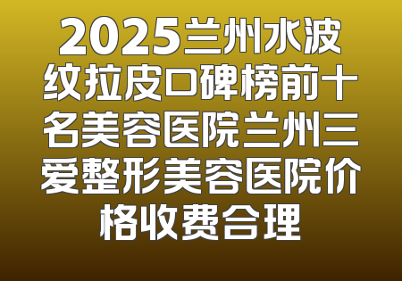 2025兰州水波纹拉皮口碑榜前十名美容医院兰州三爱整形美容医院价格收费合理
