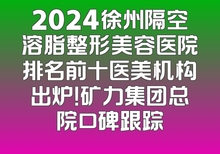 2024徐州隔空溶脂整形美容医院排名前十医美机构出炉！矿力集团总院口碑跟踪
