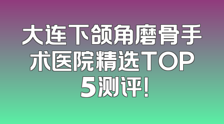大连下颌角磨骨手术医院精选TOP 5测评！
