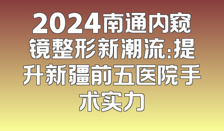 2024南通内窥镜整形新潮流：提升新疆前五医院手术实力