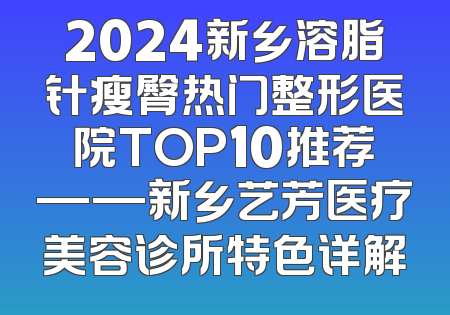 2024新乡溶脂针瘦臀热门整形医院TOP10推荐——新乡艺芳医疗美容诊所特色详解