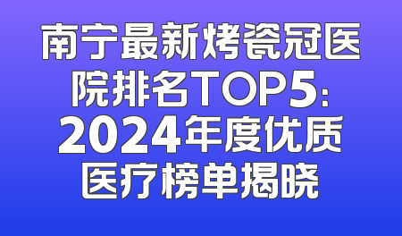 南宁最新烤瓷冠医院排名TOP5：2024年度优质医疗榜单揭晓