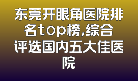 东莞开眼角医院排名top榜，综合评选国内五大佳医院