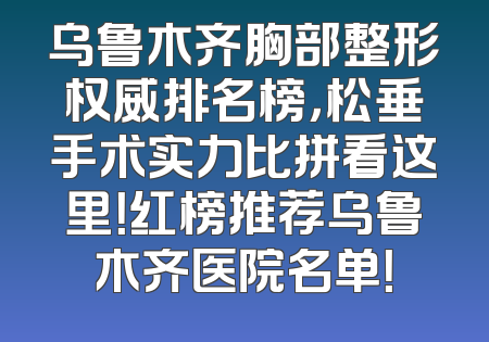 乌鲁木齐胸部整形权威排名榜，松垂手术实力比拼看这里！红榜推荐乌鲁木齐医院名单！