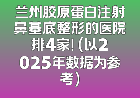 兰州胶原蛋白注射鼻基底整形的医院排4家! (以2025年数据为参考)