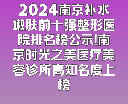 2024南京补水嫩肤前十强整形医院排名榜公示！南京时光之美医疗美容诊所高知名度上榜