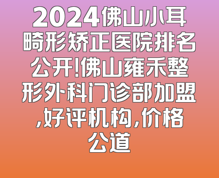 2024佛山小耳畸形矫正医院排名公开！佛山雍禾整形外科门诊部加盟，好评机构，价格公道