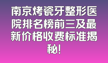 南京烤瓷牙整形医院排名榜前三及最新价格收费标准揭秘！