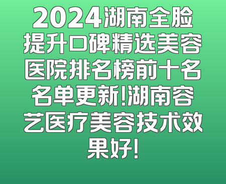 2024湖南全脸提升口碑精选美容医院排名榜前十名名单更新！湖南容艺医疗美容技术效果好！