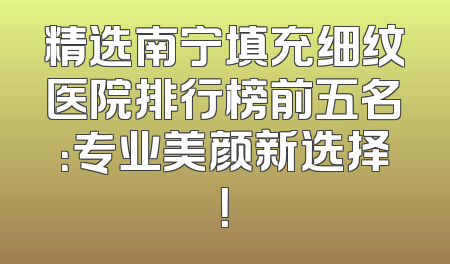 精选南宁填充细纹医院排行榜前五名：专业美颜新选择！