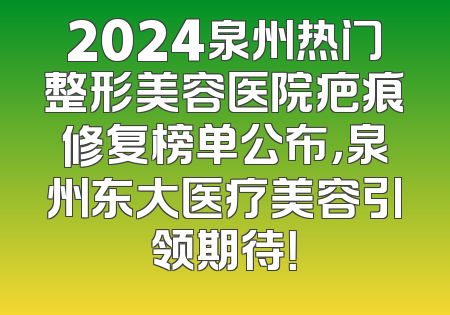 2024泉州热门整形美容医院疤痕修复榜单公布，泉州东大医疗美容引领期待！