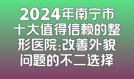 2024年南宁市十大值得信赖的整形医院：改善外貌问题的不二选择