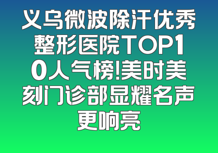 义乌微波除汗优秀整形医院TOP10人气榜！美时美刻门诊部显耀名声更响亮