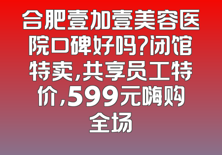 合肥壹加壹美容医院口碑好吗？闭馆特卖，共享员工特价，599元嗨购全场
