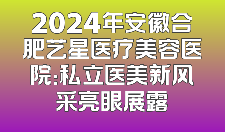 2024年安徽合肥艺星医疗美容医院：私立医美新风采亮眼展露