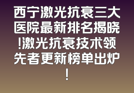 西宁激光抗衰三大医院最新排名揭晓！激光抗衰技术领先者更新榜单出炉！