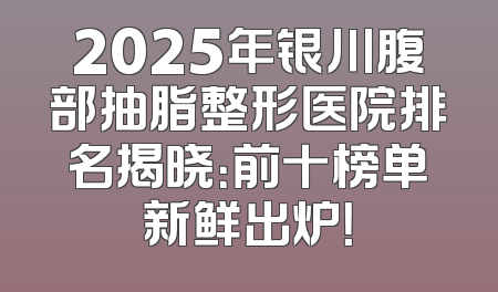 2025年银川腹部抽脂整形医院排名揭晓：前十榜单新鲜出炉！