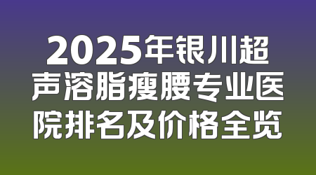 2025年银川超声溶脂瘦腰专业医院排名及价格全览