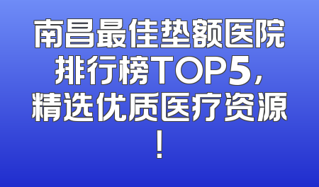 南昌最佳垫额医院排行榜TOP5，精选优质医疗资源！