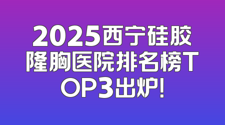 2025西宁硅胶隆胸医院排名榜TOP3出炉！