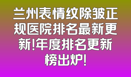 兰州表情纹除皱正规医院排名最新更新！年度排名更新榜出炉！