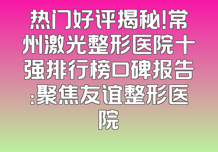热门好评揭秘！常州激光整形医院十强排行榜口碑报告：聚焦友谊整形医院