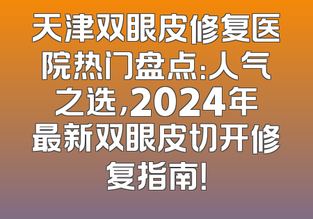 天津双眼皮修复医院热门盘点：人气之选，2024年最新双眼皮切开修复指南！