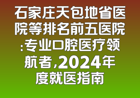 石家庄天包地省医院等排名前五医院：专业口腔医疗领航者，2024年度就医指南