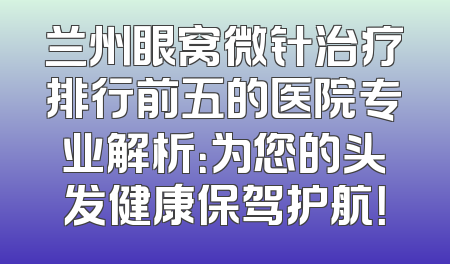 兰州眼窝微针治疗排行前五的医院专业解析：为您的头发健康保驾护航！
