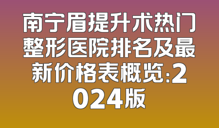 南宁眉提升术热门整形医院排名及最新价格表概览：2024版