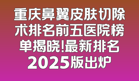 重庆鼻翼皮肤切除术排名前五医院榜单揭晓！最新排名2025版出炉