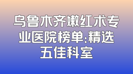 乌鲁木齐嫩红术专业医院榜单：精选五佳科室