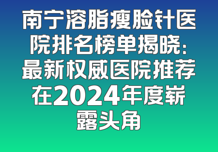 南宁溶脂瘦脸针医院排名榜单揭晓：最新权威医院推荐在2024年度崭露头角