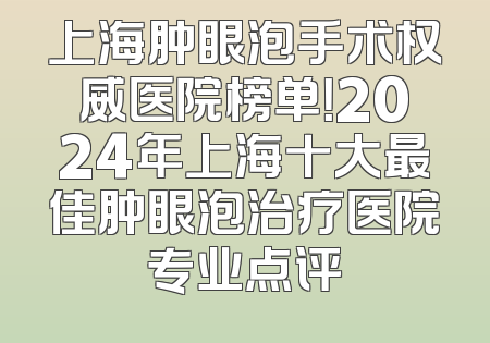 上海肿眼泡手术权威医院榜单！2024年上海十大最佳肿眼泡治疗医院专业点评