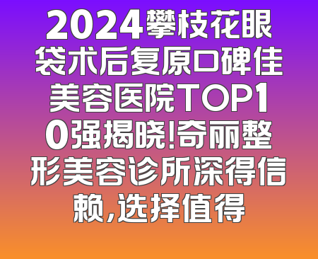 2024攀枝花眼袋术后复原口碑佳美容医院TOP10强揭晓！奇丽整形美容诊所深得信赖，选择值得