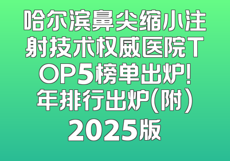 哈尔滨鼻尖缩小注射技术权威医院TOP5榜单出炉！年排行出炉（附）2025版