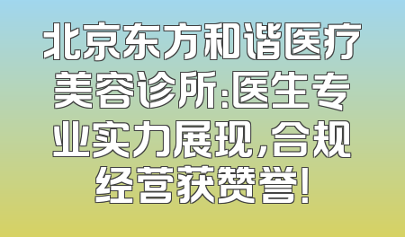 北京东方和谐医疗美容诊所：医生专业实力展现，合规经营获赞誉！