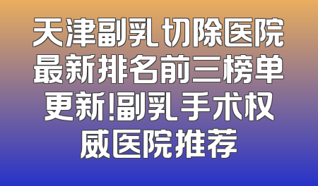 天津副乳切除医院最新排名前三榜单更新！副乳手术权威医院推荐