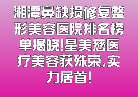湘潭鼻缺损修复整形美容医院排名榜单揭晓！星美慈医疗美容获殊荣，实力居首！