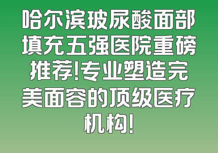哈尔滨玻尿酸面部填充五强医院重磅推荐！专业塑造完美面容的顶级医疗机构！