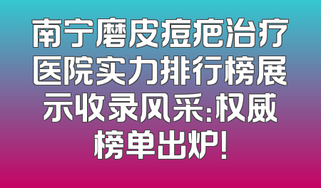 南宁磨皮痘疤治疗医院实力排行榜展示收录风采：权威榜单出炉！
