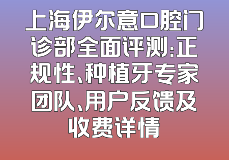上海伊尔意口腔门诊部全面评测：正规性、种植牙专家团队、用户反馈及收费详情