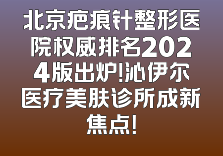 北京疤痕针整形医院权威排名2024版出炉！沁伊尔医疗美肤诊所成新焦点！