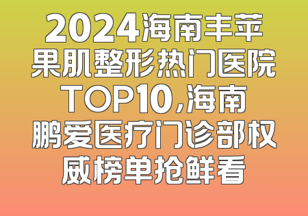 2024海南丰苹果肌整形热门医院TOP10，海南鹏爱医疗门诊部权威榜单抢鲜看