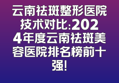 云南祛斑整形医院技术对比：2024年度云南祛斑美容医院排名榜前十强！