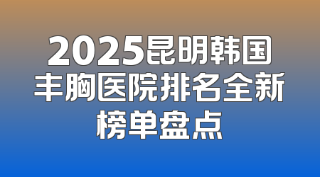 2025昆明韩国丰胸医院排名全新榜单盘点