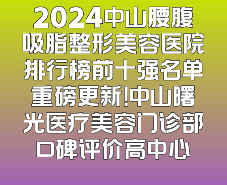 2024中山腰腹吸脂整形美容医院排行榜前十强名单重磅更新！中山曙光医疗美容门诊部口碑评价高中心